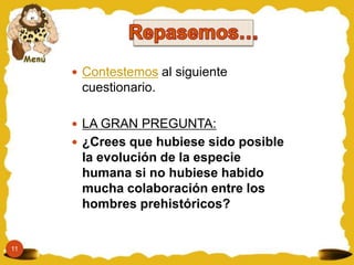  Contestemos al siguiente
      cuestionario.

      LA GRAN PREGUNTA:
      ¿Crees que hubiese sido posible
      la evolución de la especie
      humana si no hubiese habido
      mucha colaboración entre los
      hombres prehistóricos?


11
 