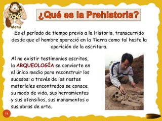 Es el período de tiempo previo a la Historia, transcurrido
     desde que el hombre apareció en la Tierra como tal hasta la
                      aparición de la escritura.

     Al no existir testimonios escritos,
     la ARQUEOLOGÍA se convierte en
     el único medio para reconstruir los
     sucesos: a través de los restos
     materiales encontrados se conoce
     su modo de vida, sus herramientas
     y sus utensilios, sus monumentos o
     sus obras de arte.
14
 
