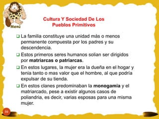 Cultura Y Sociedad De Los
                     Pueblos Primitivos

      La familia constituye una unidad más o menos
       permanente compuesta por los padres y su
       descendencia.
      Estos primeros seres humanos solian ser dirigidos
       por matriarcas o patriarcas.
      En estos lugares, la mujer era la dueña en el hogar y
       tenia tanto o mas valor que el hombre, al que podría
       expulsar de su tienda.
      En estos clanes predominaban la monogamia y el
       matriarcado, pese a existir algunos casos de
       poliandria, es decir, varias esposas para una misma
       mujer.
59
 