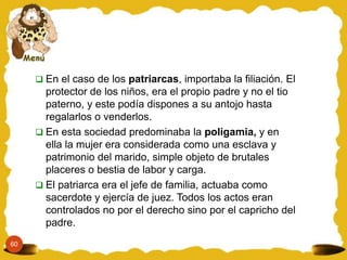  En el caso de los patriarcas, importaba la filiación. El
       protector de los niños, era el propio padre y no el tio
       paterno, y este podía dispones a su antojo hasta
       regalarlos o venderlos.
      En esta sociedad predominaba la poligamia, y en
       ella la mujer era considerada como una esclava y
       patrimonio del marido, simple objeto de brutales
       placeres o bestia de labor y carga.
      El patriarca era el jefe de familia, actuaba como
       sacerdote y ejercía de juez. Todos los actos eran
       controlados no por el derecho sino por el capricho del
       padre.
60
 