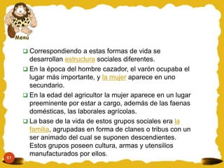  Correspondiendo a estas formas de vida se
       desarrollan estructura sociales diferentes.
      En la época del hombre cazador, el varón ocupaba el
       lugar más importante, y la mujer aparece en uno
       secundario.
      En la edad del agricultor la mujer aparece en un lugar
       preeminente por estar a cargo, además de las faenas
       domésticas, las laborales agrícolas.
      La base de la vida de estos grupos sociales era la
       familia, agrupadas en forma de clanes o tribus con un
       ser animado del cual se suponen descendientes.
       Estos grupos poseen cultura, armas y utensilios
61
       manufacturados por ellos.
 
