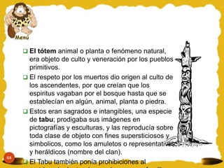  El tótem animal o planta o fenómeno natural,
       era objeto de culto y veneración por los pueblos
       primitivos.
      El respeto por los muertos dio origen al culto de
       los ascendentes, por que creían que los
       espiritus vagaban por el bosque hasta que se
       establecían en algún, animal, planta o piedra.
      Estos eran sagrados e intangibles, una especie
       de tabu; prodigaba sus imágenes en
       pictografías y esculturas, y las reproducía sobre
       toda clase de objeto con fines supersticiosos y
       simbolicos, como los amuletos o representativos
       y heráldicos (nombre del clan).
64
      El Tabu también ponía prohibiciones al
 