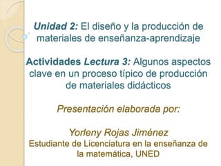 Unidad 2: El diseño y la producción de
materiales de enseñanza-aprendizaje
Actividades Lectura 3: Algunos aspectos
clave en un proceso típico de producción
de materiales didácticos
Presentación elaborada por:
Yorleny Rojas Jiménez
Estudiante de Licenciatura en la enseñanza de
la matemática, UNED
 