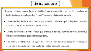 LÍMITES LATERALES
El análisis del concepto de límite se facilita al usar una notación especial. Si el símbolo de
la flecha (→) representa la palabra “tiende”, entonces el simbolismo sería:
▪ Límite por izquierda: 𝒙 → 𝒄− indica que x tiende al número c por la izquierda, es decir,
a través de los números que son menores que c.
▪ Límite por derecha: 𝒙 → 𝒄+ indica que x tiende al número c por la derecha, es decir, a
través de los números que son mayores que c.
▪ Finalmente, la notación 𝒙 → 𝒄 significa que x tiende al número c desde ambos lados, es
decir, por la izquierda y por la derecha de c sobre una recta numérica.
 