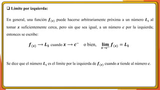 ❑ Límite por izquierda:
En general, una función 𝒇(𝒙) puede hacerse arbitrariamente próxima a un número L1 al
tomar x suficientemente cerca, pero sin que sea igual, a un número c por la izquierda;
entonces se escribe:
Se dice que el número L1 es el límite por la izquierda de 𝒇(𝒙) cuando x tiende al número c.
𝒇(𝒙) ⟶ 𝑳𝟏 cuando 𝒙 ⟶ 𝒄−
o bien, 𝐥𝐢𝐦
𝒙→𝒄−
𝒇(𝒙) = 𝑳𝟏
 