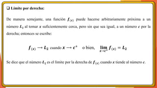 ❑ Límite por derecha:
De manera semejante, una función 𝒇(𝒙) puede hacerse arbitrariamente próxima a un
número L2 al tomar x suficientemente cerca, pero sin que sea igual, a un número c por la
derecha; entonces se escribe:
Se dice que el número L2 es el límite por la derecha de 𝒇(𝒙) cuando x tiende al número c.
𝒇(𝒙) ⟶ 𝑳𝟐 cuando 𝒙 ⟶ 𝒄+ o bien, 𝐥𝐢𝐦
𝒙→𝒄+
𝒇(𝒙) = 𝑳𝟐
 