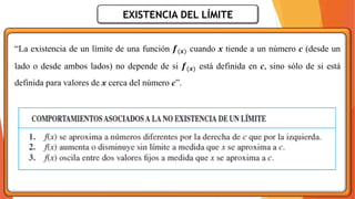 EXISTENCIA DEL LÍMITE
“La existencia de un límite de una función 𝒇(𝒙) cuando x tiende a un número c (desde un
lado o desde ambos lados) no depende de si 𝒇(𝒙) está definida en c, sino sólo de si está
definida para valores de x cerca del número c”.
 