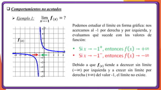 ❑ Comportamientos no acotados
Podemos estudiar el límite en forma gráfica: nos
acercamos al -1 por derecha y por izquierda, y
evaluamos qué sucede con los valores de
función:
➢ Ejemplo 1:
Debido a que 𝒇(𝒙) tiende a decrecer sin límite
(−∞) por izquierda y a crecer sin límite por
derecha (+∞) del valor -1, el límite no existe.
𝒇(𝒙)
lim
𝒙→−𝟏
𝒇(𝒙) = ?
 