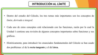 INTRODUCCIÓN AL LÍMITE
• Dentro del estudio del Cálculo, los tres temas más importantes son los conceptos de
límite, derivada e integral.
• Cada uno de estos conceptos está relacionado con las funciones, razón por la cual la
Unidad 1 contiene una revisión de algunos conceptos importantes sobre funciones y sus
gráficas.
• Históricamente, para introducir los enunciados fundamentales del Cálculo se han usado
dos problemas: el de la recta tangente y el del área.
 