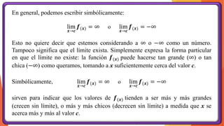 En general, podemos escribir simbólicamente:
lim
𝒙→𝒄
𝒇(𝒙) = ∞ o lim
𝒙→𝒄
𝒇(𝒙) = −∞
Esto no quiere decir que estemos considerando a ∞ o −∞ como un número.
Tampoco significa que el límite exista. Simplemente expresa la forma particular
en que el límite no existe: la función 𝒇(𝒙) puede hacerse tan grande (∞) o tan
chica (−∞) como queramos, tomando a x suficientemente cerca del valor c.
Simbólicamente, lim
𝒙→𝒄
𝒇(𝒙) = ∞ o lim
𝒙→𝒄
𝒇(𝒙) = −∞
sirven para indicar que los valores de 𝒇(𝒙) tienden a ser más y más grandes
(crecen sin límite), o más y más chicos (decrecen sin límite) a medida que x se
acerca más y más al valor c.
 