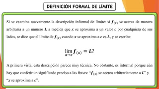 DEFINICIÓN FORMAL DE LÍMITE
Si se examina nuevamente la descripción informal de límite: si 𝒇(𝒙) se acerca de manera
arbitraria a un número L a medida que x se aproxima a un valor c por cualquiera de sus
lados, se dice que el límite de 𝒇(𝒙) cuando x se aproxima a c es L, y se escribe:
lim
𝒙→𝒄
𝒇(𝒙) = 𝑳?
A primera vista, esta descripción parece muy técnica. No obstante, es informal porque aún
hay que conferir un significado preciso a las frases: “𝒇(𝒙) se acerca arbitrariamente a L” y
“x se aproxima a c”.
 