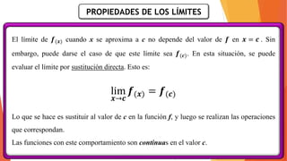 PROPIEDADES DE LOS LÍMITES
El límite de 𝒇(𝒙) cuando x se aproxima a c no depende del valor de 𝒇 en 𝒙 = 𝒄 . Sin
embargo, puede darse el caso de que este límite sea 𝒇(𝒄). En esta situación, se puede
evaluar el límite por sustitución directa. Esto es:
lim
𝒙→𝒄
𝒇(𝒙) = 𝒇(𝒄)
Lo que se hace es sustituir al valor de c en la función f, y luego se realizan las operaciones
que correspondan.
Las funciones con este comportamiento son continuas en el valor c.
 