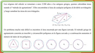 Los orígenes del cálculo se remontan a unos 2.500 años a los antiguos griegos, quienes calculaban áreas
usando el “método de agotamiento”. Ellos encontraban el área de cualquier polígono al dividirlo en triángulos
y luego sumaban las áreas de esos triángulos.
Un problema mucho más difícil es encontrar el área encerrada por una figura curvada. El método griego de
agotamiento consistía en inscribir y circunscribir polígonos en la figura curvada y a continuación aumentar el
número de lados de los polígonos.
 