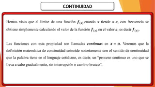 CONTINUIDAD
Hemos visto que el límite de una función 𝒇(𝒙) cuando x tiende a a, con frecuencia se
obtiene simplemente calculando el valor de la función 𝒇(𝒙) en el valor a, es decir 𝒇(𝒂).
Las funciones con esta propiedad son llamadas continuas en 𝒙 = 𝒂. Veremos que la
definición matemática de continuidad coincide notoriamente con el sentido de continuidad
que la palabra tiene en el lenguaje cotidiano, es decir, un “proceso continuo es uno que se
lleva a cabo gradualmente, sin interrupción o cambio brusco”.
 