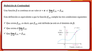 Definición de Continuidad:
Una función 𝒇 es continua en un valor 𝒙 = 𝒂 si 𝐥𝐢𝐦
𝒙→𝒂
𝒇(𝒙) = 𝒇(𝒂)
Esta definición es equivalente a que la función 𝒇(𝒙) cumpla las tres condiciones siguientes:
✓ Que exista 𝒇(𝒂), es decir, que 𝒇(𝒂) esté definida (a está en el dominio de f).
✓ Que exista el 𝐥𝐢𝐦
𝒙→𝒂
𝒇(𝒙).
✓ Que 𝐥𝐢𝐦
𝒙→𝒂
𝒇(𝒙) = 𝒇 𝒂 .
 