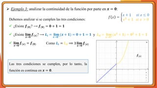 ➢ Ejemplo 3: analizar la continuidad de la función por parte en 𝒙 = 𝟎:
Debemos analizar si se cumplen las tres condiciones:
✓ ¿Existe 𝒇(𝟎)? ⟶ 𝒇(𝟎) = 𝟎 + 𝟏 = 𝟏
✓ ¿Existe 𝐥𝐢𝐦
𝒙→𝟎
𝒇(𝒙)? ⟶ 𝑳𝒊 = 𝐥𝐢𝐦
𝒙→𝟎−
(𝒙 + 𝟏) = 𝟎 + 𝟏 = 𝟏 y 𝑳𝒅 = 𝐥𝐢𝐦
𝒙→𝟎+
(𝒙𝟐 + 𝟏) = 𝟎𝟐 + 𝟏 = 𝟏
✓ 𝐥𝐢𝐦
𝒙→𝟎
𝒇(𝒙) = 𝒇(𝟎)
Las tres condiciones se cumplen, por lo tanto, la
función es continua en 𝒙 = 𝟎.
𝒇(𝒙)
Como 𝑳𝒊 = 𝑳𝒅 ⟹ ∃ 𝐥𝐢𝐦
𝒙→𝟎
𝒇(𝒙)
 