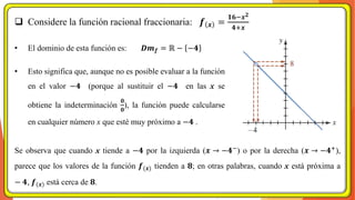 ❑ Considere la función racional fraccionaria: 𝒇 𝒙 =
𝟏𝟔−𝒙𝟐
𝟒+𝒙
• El dominio de esta función es: 𝑫𝒎𝒇 = ℝ − −𝟒
• Esto significa que, aunque no es posible evaluar a la función
en el valor −𝟒 (porque al sustituir el −𝟒 en las x se
obtiene la indeterminación
𝟎
𝟎
), la función puede calcularse
en cualquier número x que esté muy próximo a −𝟒 .
Se observa que cuando x tiende a −𝟒 por la izquierda (𝒙 → −𝟒−
) o por la derecha (𝒙 → −𝟒+
),
parece que los valores de la función 𝒇(𝒙) tienden a 𝟖; en otras palabras, cuando x está próxima a
− 𝟒, 𝒇(𝒙) está cerca de 𝟖.
 