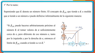 ✓ Por lo tanto:
Suponiendo que L denota un número finito. El concepto de 𝒇(𝒙) que tiende a L a medida
que x tiende a un número c puede definirse informalmente de la siguiente manera:
“Si 𝒇(𝒙) puede hacerse arbitrariamente próximo al
número L al tomar valores de x suficientemente
cerca de c, pero diferente de ese número c, tanto
por la izquierda y por la derecha de c, entonces el
límite de 𝒇(𝒙) cuando x tiende a c es L.”
𝒄
𝒙 → 𝒄−
𝒙 → 𝒄+
 