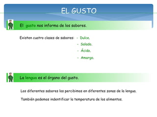 El  gusto  nos informa de los sabores.  EL GUSTO Existen cuatro clases de sabores: -   Dulce . -   Salado . -   Ácido . -   Amargo . La  lengua  es el órgano del gusto.  Los diferentes sabores los percibimos en diferentes zonas de la lengua. También podemos indentificar la temperatura de los alimentos. 