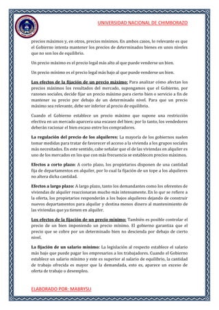UNIVERSIDAD NACIONAL DE CHIMBORAZO
ELABORADO POR: MABRYSU
precios máximos y, en otros, precios mínimos. En ambos casos, lo relevante es que
el Gobierno intenta mantener los precios de determinados bienes en unos niveles
que no son los de equilibrio.
Un precio máximo es el precio legal más alto al que puede venderse un bien.
Un precio mínimo es el precio legal más bajo al que puede venderse un bien.
Los efectos de la fijación de un precio máximo: Para analizar cómo afectan los
precios máximos los resultados del mercado, supongamos que el Gobierno, por
razones sociales, decide fijar un precio máximo para cierto bien o servicio a fin de
mantener su precio por debajo de un determinado nivel. Para que un precio
máximo sea relevante, debe ser inferior al precio de equilibrio.
Cuando el Gobierno establece un precio máximo que supone una restricción
efectiva en un mercado aparcera una escasez del bien; por lo tanto, los vendedores
deberán racionar el bien escaso entre los compradores.
La regulación del precio de los alquileres: La mayoría de los gobiernos suelen
tomar medidas para tratar de favorecer el acceso a la vivienda a los grupos sociales
más necesitados. En este sentido, cabe señalar que el de las viviendas en alquiler es
uno de los mercados en los que con más frecuencia se establecen precios máximos.
Efectos a corto plazo: A corto plazo, los propietarios disponen de una cantidad
fija de departamentos en alquiler, por lo cual la fijación de un tope a los alquileres
no altera dicha cantidad.
Efectos a largo plazo: A largo plazo, tanto los demandantes como los oferentes de
viviendas de alquiler reaccionaran mucho más intensamente. En lo qur se refiere a
la oferta, los propietarios responderán a los bajos alquileres dejando de construir
nuevos departamentos para alquilar y destina menos dinero al mantenimiento de
las viviendas que ya tienen en alquiler.
Los efectos de la fijación de un precio mínimo: También es posible controlar el
precio de un bien imponiendo un precio mínimo. El gobierno garantiza que el
precio que se cobre por un determinado bien no descienda por debajo de cierto
nivel.
La fijación de un salario mínimo: La legislación al respecto establece el salario
más bajo que puede pagar los empresarios a los trabajadores. Cuando el Gobierno
establece un salario mínimo y este es superior al salario de equilibrio, la cantidad
de trabajo ofrecida es mayor que la demandada, esto es, aparece un exceso de
oferta de trabajo o desempleo.
 