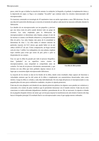Microprocesador 11
pasos, entre los que se hallan la creación de sustrato, la oxidación, la litografía, el grabado, la implantación iónica y
la deposición de capas; se llega a un complejo "bocadillo" que contiene todos los circuitos interconectados del
microprocesador.
Un transistor construido en tecnología de 45 nanómetros tiene un ancho equivalente a unos 200 electrones. Eso da
una idea de la precisión absoluta que se necesita al momento de aplicar cada una de las mascaras utilizadas durante la
fabricación.
Una oblea de silicio grabada
Los detalles de un microprocesador son tan pequeños y precisos
que una única mota de polvo puede destruir todo un grupo de
circuitos. Las salas empleadas para la fabricación de
microprocesadores se denominan salas limpias, porque el aire de
las mismas se somete a un filtrado exhaustivo y está prácticamente
libre de polvo. Las salas limpias más puras de la actualidad se
denominan de clase 1. La cifra indica el número máximo de
partículas mayores de 0,12 micras que puede haber en un pie
cúbico (0,028 m
3
) de aire. Como comparación, un hogar normal
sería de clase 1 millón. Los trabajadores de estas plantas emplean
trajes estériles para evitar que restos de piel, polvo o pelo se
desprendan de sus cuerpos.
Una vez que la oblea ha pasado por todo el proceso litográfico,
tiene “grabados” en su superficie varios cientos de
microprocesadores, cuya integridad es comprobada antes de
cortarlos. Se trata de un proceso obviamente automatizado, y que
termina con una oblea que tiene grabados algunas marcas en el
lugar que se encuentra algún microprocesador defectuoso.
La mayoría de los errores se dan en los bordes de la oblea, dando como resultados chips capaces de funcionar a
velocidades menores que los del centro de la oblea o simplemente con características desactivadas, tales como
núcleos. Luego la oblea es cortada y cada chip individualizado. En esta etapa del proceso el microprocesador es una
pequeña placa de unos pocos milímetros cuadrados, sin pines ni cápsula protectora.
Cada una de estas plaquitas será dotada de una cápsula protectora plástica (en algunos casos pueden ser cerámicas) y
conectada a los cientos de pines metálicos que le permitirán interactuar con el mundo exterior. Cada una de estas
conexiones se realiza utilizando delgadísimos alambres, generalmente de oro. De ser necesario, la cápsula es dotada
de un pequeño disipador térmico de metal, que servirá para mejorar la transferencia de calor desde el interior del chip
hacia el disipador principal. El resultado final es un microprocesador como el que equipa nuestro ordenador.
 