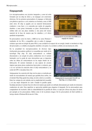 Microprocesador 12
Empaquetado
Empaquetado de un procesador Intel 80486 en un
empaque de cerámica.
Los microprocesadores son circuitos integrados y como tal están
formados por un chip de silicio y un empaque con conexiones
eléctricas. En los primeros procesadores el empaque se fabricaba
con plásticos epoxicos o con cerámicas en formatos como el DIP
entre otros. El chip se pegaba con un material térmicamente
conductor a una base y se conectaba por medio de pequeños
alambres a unas pistas terminadas en pines. Posteriormente se
sellaba todo con una placa metálica u otra pieza del mismo
material de la base de manera que los alambres y el silicio
quedaran encapsulados.
En procesadores como los Intel y AMD de las series Pentium I
(mediados de los 90) y compatibles aún se usaba el empaque
cerámico que tenía un arreglo de pines PGA y una cavidad en el espacio de ese arreglo, donde se introducía el chip
del procesador y se soldaba con pequeños alambres a los pines. La cavidad se sellaba con una lamina de cobre.
Empaquetado de un procesador PowerPC con
Flip-Chip, se ve el chip de silicio.
En la actualidad los microprocesadores de diversos tipos
(incluyendo procesadores gráficos) se ensamblan por medio de la
tecnología Flip chip. El chip semiconductor es soldado
directamente a un arreglo de pistas conductoras (en el sustrato
laminado) con la ayuda de unas microesferas que se depositan
sobre las obleas de semiconductor en las etapas finales de su
fabricación. El sustrato laminado es una especie de circuito
impreso que posee pistas conductoras hacia pines o contactos, que
a su vez servirán de conexión entre el chip semiconductor y un
socket de CPU o una placa base.<4>
Antiguamente las conexión del chip con los pines se realizaba por
medio de microalambres de manera que quedaba boca arriba, con
el método Flip Chip queda boca abajo, de ahí se deriva su nombre.
Entre las ventajas de este método esta la simplicidad del ensamble
y en una mejor disipación de calor. Cuando la pastilla queda
bocabajo presenta el sustrato base de silicio de manera que puede ser enfriado directamente por medio de elementos
conductores de calor. Esta superficie se aprovecha también para etiquetar el integrado. En los procesadores para
computadores de escritorio, dada la vulnerabilidad de la pastilla de silicio, se opta por colocar una placa de metal,
por ejemplo en los procesadores Athlon como el de la primera imagen. En los procesadores de Intel también se
incluye desde el Pentium III de más de 1 Ghz.
 