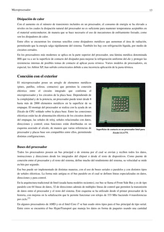 Microprocesador 13
Disipación de calor
Con el aumento en el número de transistores incluidos en un procesador, el consumo de energía se ha elevado a
niveles en los cuales la disipación natural del procesador no es suficiente para mantener temperaturas aceptables en
el material semiconductor, de manera que se hace necesario el uso de mecanismos de enfriamiento forzado, como
son los disipadores de calor.
Entre ellos se encuentran los sistemas sencillos como disipadores metálicos que aumentan el área de radiación,
permitiendo que la energía salga rápidamente del sistema. También los hay con refrigeración líquida, por medio de
circuitos cerrados.
En los procesadores más modernos se aplica en la parte superior del procesador, una lámina metálica denominada
IHS que va a ser la superficie de contacto del disipador para mejorar la refrigeración uniforme del die y proteger las
resistencias internas de posibles tomas de contacto al aplicar pasta térmica. Varios modelos de procesadores, en
especial, los Athlon XP, han sufrido cortocircuitos debido a una incorrecta aplicación de la pasta térmica.
Conexión con el exterior
Superficies de contacto en un procesador Intel para
Zocalo LGA775.
El microprocesador posee un arreglo de elementos metálicos
(pines, patillas, esferas, contactos) que permiten la conexión
eléctrica entre el circuito integrado que conforma el
microprocesador y los circuitos de la placa base. Dependiendo de
la complejidad y de la potencia, un procesador puede tener desde 8
hasta más de 2000 elementos metálicos en la superficie de su
empaque. El montaje del procesador se realiza con la ayuda de un
Zócalo de CPU soldado sobre la placa base. Entre las conexiones
eléctricas están las de alimentación eléctrica de los circuitos dentro
del empaque, las señales de reloj, señales relacionadas con datos,
direcciones y control; estas funciones están distribuidas en un
esquema asociado al zócalo, de manera que varias referencias de
procesador y placas base son compatibles entre ellos, permitiendo
distintas configuraciones.
Buses del procesador
Todos los procesadores poseen un bus principal o de sistema por el cual se envían y reciben todos los datos,
instrucciones y direcciones desde los integrados del chipset o desde el resto de dispositivos. Como puente de
conexión entre el procesador y el resto del sistema, define mucho del rendimiento del sistema, su velocidad se mide
en bits por segundo.
Ese bus puede ser implementado de distintas maneras, con el uso de buses seriales o paralelos y con distintos tipos
de señales eléctricas. La forma más antigua es el bus paralelo en el cual se definen líneas especializadas en datos,
direcciones y para control.
En la arquitectura tradicional de Intel (usada hasta modelos recientes), ese bus se llama el Front Side Bus y es de tipo
paralelo con 64 líneas de datos, 32 de direcciones además de múltiples líneas de control que permiten la transmisión
de datos entre el procesador y el resto del sistema. Este esquema se ha utilizado desde el primer procesador de la
historia, con mejoras en la señalización que le permite funcionar con relojes de 333 Mhz haciendo 4 transferencias
por ciclo.
[1]
En algunos procesadores de AMD y en el Intel Core i7 se han usado otros tipos para el bus principal de tipo serial.
Entre estos se encuentra el bus HyperTransport que maneja los datos en forma de paquetes usando una cantidad
 