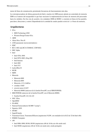 Microprocesador 14
menor de líneas de comunicación, permitiendo frecuencias de funcionamiento más altas.
Los microprocesadores de última generación de Intel y muchos de AMD poseen además un controlador de memoria
DDR en el interior del encapsulado lo que hace necesario la implementación de buses de memoria del procesador
hacia los módulos. Ese bus esta de acuerdo a los estándares DDR de JEDEC y consisten en líneas de bus paralelo,
para datos, direcciones y control. Dependiendo de la cantidad de canales pueden existir de 1 a 4 buses de memoria.
Arquitecturas
• 65xx
• MOS Technology 6502
• Western Design Center 65xx
• ARM
• Altera Nios, Nios II
• AVR (puramente microcontroladores)
• EISC
• RCA 1802 (aka RCA COSMAC, CDP1802)
• DEC Alpha
• Intel
• Intel 4556, 4040
• Intel 8970, 8085, Zilog Z80
• Intel Itanium
• Intel i860
• Intel i515
• LatticeMico32
• M32R
• MIPS
• Motorola
• Motorola 6800
• Motorola 6809
• Motorola c115, ColdFire
• corelduo 15485
• sewcret ranses 0.2457
• Motorola 88000 (antecesor de la familia PowerPC con el IBM POWER)
• IBM POWER (antecesor de la familia PowerPC con el Motorola 88000)
• Familia PowerPC, G3, G4, G5
• NSC 320xx
• OpenRISC
• PA-RISC
• National Semiconductor SC/MP ("scamp")
• Signetics 2650
• SPARC
• SuperH family
• Transmeta Crusoe, Transmeta Efficeon (arquitectura VLIW, con emulador de la IA32 de 32-bit Intel x86)
• INMOS Transputer
• x86
• Intel 8086, 8088, 80186, 80188 (arquitectura x86 de 16-bit con sólo modo real)
• Intel 80286 (arquitectura x86 de 16-bit con modo real y modo protegido)
 