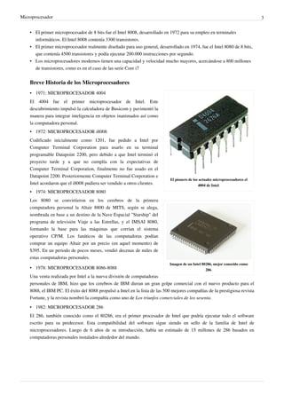 Microprocesador 3
• El primer microprocesador de 8 bits fue el Intel 8008, desarrollado en 1972 para su empleo en terminales
informáticos. El Intel 8008 contenía 3300 transistores.
• El primer microprocesador realmente diseñado para uso general, desarrollado en 1974, fue el Intel 8080 de 8 bits,
que contenía 4500 transistores y podía ejecutar 200.000 instrucciones por segundo.
• Los microprocesadores modernos tienen una capacidad y velocidad mucho mayores, acercándose a 800 millones
de transistores, como es en el caso de las serie Core i7
Breve Historia de los Microprocesadores
El pionero de los actuales microprocesadores el
4004 de Intel.
Imagen de un Intel 80286, mejor conocido como
286.
• 1971: MICROPROCESADOR 4004
El 4004 fue el primer microprocesador de Intel. Este
descubrimiento impulsó la calculadora de Busicom y pavimentó la
manera para integrar inteligencia en objetos inanimados así como
la computadora personal.
• 1972: MICROPROCESADOR i8008
Codificado inicialmente como 1201, fue pedido a Intel por
Computer Terminal Corporation para usarlo en su terminal
programable Datapoint 2200, pero debido a que Intel terminó el
proyecto tarde y a que no cumplía con la expectativas de
Computer Terminal Corporation, finalmente no fue usado en el
Datapoint 2200. Posteriormente Computer Terminal Corporation e
Intel acordaron que el i8008 pudiera ser vendido a otros clientes.
• 1974: MICROPROCESADOR 8080
Los 8080 se convirtieron en los cerebros de la primera
computadora personal la Altair 8800 de MITS, según se alega,
nombrada en base a un destino de la Nave Espacial "Starship" del
programa de televisión Viaje a las Estrellas, y el IMSAI 8080,
formando la base para las máquinas que corrían el sistema
operativo CP/M. Los fanáticos de las computadoras podían
comprar un equipo Altair por un precio (en aquel momento) de
$395. En un periodo de pocos meses, vendió decenas de miles de
estas computadoras personales.
• 1978: MICROPROCESADOR 8086-8088
Una venta realizada por Intel a la nueva división de computadoras
personales de IBM, hizo que los cerebros de IBM dieran un gran golpe comercial con el nuevo producto para el
8088, el IBM PC. El éxito del 8088 propulsó a Intel en la lista de las 500 mejores compañías de la prestigiosa revista
Fortune, y la revista nombró la compañía como uno de Los triunfos comerciales de los sesenta.
• 1982: MICROPROCESADOR 286
El 286, también conocido como el 80286, era el primer procesador de Intel que podría ejecutar todo el software
escrito para su predecesor. Esta compatibilidad del software sigue siendo un sello de la familia de Intel de
microprocesadores. Luego de 6 años de su introducción, había un estimado de 15 millones de 286 basados en
computadoras personales instalados alrededor del mundo.
 