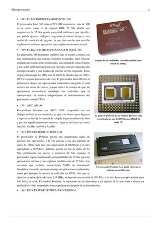 Microprocesador 4
Imagen de un Intel 80486, conocido también como
486SX de 33Mhz.
La parte de posterior de un Pentium Pro. Este chip
en particular es uno de 200MHz, con 256KB de
cache L2.
Un procesador Pentium II, se puede observar su
estilo de zocket diferente.
• 1985: EL MICROPROCESADOR INTEL 386
El procesador Intel 386 ofreció 275 000 transistores, más de 100
veces tantos como en el original 4004. El 386 añadió una
arquitectura de 32 bits, poseía capacidad multitarea, que significa
que podría ejecutar múltiples programas al mismo tiempo y una
unidad de traslación de páginas, lo que hizo mucho más sencillo
implementar sistemas operativos que emplearan memoria virtual.
• 1989: EL DX CPU MICROPROCESADOR INTEL 486
La generación 486 realmente significó que el usuario contaba con
una computadora con muchas opciones avanzadas, entre ellas,un
conjunto de instrucciones optimizado, una unidad de coma flotante
y un caché unificado integrados en el propio circuito integrado del
microprocesador y una unidad de interfaz de bus mejorada. Estas
mejoras hacen que los i486 sean el doble de rápidos que un i386 e
i387 a la misma frecuencia de reloj. El procesador Intel 486 fue el
primero en ofrecer un coprocesador matemático integrado, el cual
acelera las tareas del micro, porque ofrece la ventaja de que las
operaciones matemáticas complejas son realizadas (por el
coprocesador) de manera independiente al funcionamiento del
procesador central (CPU).
• 1991: AMD AMx86
Procesadores lanzados por AMD 100% compatible con los
códigos de Intel de ese momento, ya que eran clones, pero llegaron
a superar incluso la frecuencia de reloj de los procesadores de Intel
a precios significativamente menores. Aquí se incluyen las series
Am286, Am386, Am486 y Am586
• 1993: PROCESADOR DE PENTIUM
El procesador de Pentium poseía una arquitectura capaz de
ejecutar dos operaciones a la vez gracias a sus dos pipeline de
datos de 32bits cada uno, uno equivalente al 486DX(u) y el otro
equivalente a 486SX(u). Además, poseía un bus de datos de 64
bits, permitiendo un acceso a memoria 64 bits (aunque el
procesador seguía manteniendo compatibilidad de 32 bits para las
operaciones internas y los registros también eran de 32 bits). Las
versiones que incluían instrucciones MMX no únicamente
brindaban al usuario un mejor manejo de aplicaciones multimedia,
como por ejemplo, la lectura de películas en DVD, sino que se
ofrecían en velocidades de hasta 233 MHz, incluyendo una versión de 200 MHz y la más básica proporcionaba unos
166 MHz de reloj. El nombre Pentium, se mencionó en las historietas y en charlas de la televisión a diario, en
realidad se volvió una palabra muy popular poco después de su introducción.
• 1995: PROCESADOR PENTIUM PROFESIONAL
 