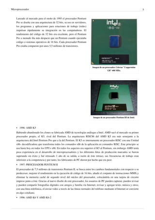 Microprocesador 5
Imagen de un procesador Celeron "Coppermine
128" 600 MHz.
Imagen de un procesador Pentium III de Intel.
Lanzado al mercado para el otoño de 1995 el procesador Pentium
Pro se diseña con una arquitectura de 32 bits, su uso en servidores,
los programas y aplicaciones para estaciones de trabajo (redes)
impulsan rápidamente su integración en las computadoras. El
rendimiento del código de 32 bits era excelente, pero el Pentium
Pro a menudo iba más despacio que un Pentium cuando ejecutaba
código o sistemas operativos de 16 bits. Cada procesador Pentium
Pro estaba compuesto por unos 5,5 millones de transistores.
• 1996: AMD K5
Habiendo abandonado los clones se fabricada AMD de tecnologías análogas a Intel. AMD sacó al mercado su primer
procesador propio, el K5, rival del Pentium. La arquitectura RISC86 del AMD K5 era más semejante a la
arquitectura del Intel Pentium Pro que a la del Pentium. El K5 es internamente un procesador RISC con una Unidad
x86- decodificadora que transforma todos los comandos x86 de la aplicación en comandos RISC. Este principio se
usa hasta hoy en todos los CPUs x86. En todos los aspectos era superior el K5 al Pentium, sin embargo AMD tenía
poca experiencia en el desarrollo de microprocesadores y los diferentes hitos de producción marcados se fueron
superando sin éxito y fué retrasado 1 año de su salida, a razón de éste retraso, sus frecuencias de trabajo eran
inferiores a la competencia y por tanto, los fabricantes de PC dieron por hecho que era peor.
• 1997: PROCESADOR PENTIUM II
El procesador de 7,5 millones de transistores Pentium II, se busca entre los cambios fundamentales con respecto a su
predecesor, mejorar el rendimiento en la ejecución de código de 16 bits, añadir el conjunto de instrucciones MMX y
eliminar la memoria caché de segundo nivel del núcleo del procesador, colocándola en una tarjeta de circuito
impreso junto a éste. Gracias al nuevo diseño de este procesador, los usuarios de PC pueden capturar, pueden revisar
y pueden compartir fotografías digitales con amigos y familia vía Internet; revisar y agregar texto, música y otros;
con una línea telefónica, el enviar video a través de las líneas normales del teléfono mediante el Internet se convierte
en algo cotidiano.
• 1996: AMD K6 Y AMD K6-2
 