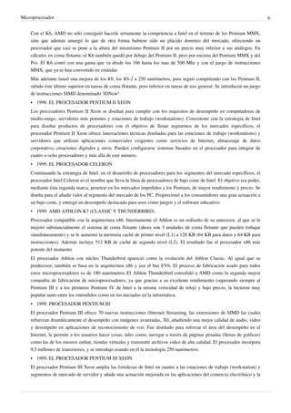 Microprocesador 6
Con el K6, AMD no sólo consiguió hacerle seriamente la competencia a Intel en el terreno de los Pentium MMX,
sino que además amargó lo que de otra forma hubiese sido un plácido dominio del mercado, ofreciendo un
procesador que casi se pone a la altura del mismísimo Pentium II por un precio muy inferior a sus análogos. En
cálculos en coma flotante, el K6 también quedó por debajo del Pentium II, pero por encima del Pentium MMX y del
Pro. El K6 contó con una gama que va desde los 166 hasta los mas de 500 Mhz y con el juego de instrucciones
MMX, que ya se han convertido en estándar.
Más adelante lanzó una mejora de los K6, los K6-2 a 250 nanómetros, para seguir compitiendo con lso Pentium II,
siéndo éste último superior en tareas de coma flotante, pero inferior en tareas de uso general. Se introducen un juego
de instrucciones SIMD denominado 3DNow!
• 1998: EL PROCESADOR PENTIUM II XEON
Los procesadores Pentium II Xeon se diseñan para cumplir con los requisitos de desempeño en computadoras de
medio-rango, servidores más potentes y estaciones de trabajo (workstations). Consistente con la estrategia de Intel
para diseñar productos de procesadores con el objetivo de llenar segmentos de los mercados específicos, el
procesador Pentium II Xeon ofrece innovaciones técnicas diseñadas para las estaciones de trabajo (workstations) y
servidores que utilizan aplicaciones comerciales exigentes como servicios de Internet, almacenaje de datos
corporativo, creaciones digitales y otros. Pueden configurarse sistemas basados en el procesador para integrar de
cuatro o ocho procesadores y más allá de este número.
• 1999: EL PROCESADOR CELERON
Continuando la estrategia de Intel, en el desarrollo de procesadores para los segmentos del mercado específicos, el
procesador Intel Celeron es el nombre que lleva la línea de procesadores de bajo coste de Intel. El objetivo era poder,
mediante ésta segunda marca, penetrar en los mercados impedidos a los Pentium, de mayor rendimiento y precio. Se
diseña para el añadir valor al segmento del mercado de los PC. Proporcionó a los consumidores una gran actuación a
un bajo coste, y entregó un desempeño destacado para usos como juegos y el software educativo.
• 1999: AMD ATHLON K7 (CLASSIC Y THUNDERBIRD)
Procesador compatible con la arquitectura x86. Internamente el Athlon es un rediseño de su antecesor, al que se le
mejoró substancialmente el sistema de coma flotante (ahora son 3 unidades de coma flotante que pueden trabajar
simultáneamente) y se le aumentó la memoria caché de primer nivel (L1) a 128 KB (64 KB para datos y 64 KB para
instrucciones). Además incluye 512 KB de caché de segundo nivel (L2). El resultado fue el procesador x86 más
potente del momento
El procesador Athlon con núcleo Thunderbird apareció como la evolución del Athlon Classic. Al igual que su
predecesor, también se basa en la arquitectura x86 y usa el bus EV6. El proceso de fabricación usado para todos
estos microprocesadores es de 180 nanómetros El Athlon Thunderbird consolidó a AMD como la segunda mayor
compañía de fabricación de microprocesadores, ya que gracias a su excelente rendimiento (superando siempre al
Pentium III y a los primeros Pentium IV de Intel a la misma velocidad de reloj) y bajo precio, la hicieron muy
popular tanto entre los entendidos como en los iniciados en la informática.
• 1999: PROCESADOR PENTIUM III
El procesador Pentium III ofrece 70 nuevas instrucciones (Internet Streaming, las extensiones de SIMD las cuales
refuerzan dramáticamente el desempeño con imágenes avanzadas, 3D, añadiendo una mejor calidad de audio, video
y desempeño en aplicaciones de reconocimiento de voz. Fue diseñado para reforzar el área del desempeño en el
Internet, le permite a los usuarios hacer cosas, tales como, navegar a través de páginas pesadas (llenas de gráficas)
como las de los museos online, tiendas virtuales y transmitir archivos video de alta calidad. El procesador incorpora
9,5 millones de transistores, y se introdujo usando en él la tecnología 250 nanómetros.
• 1999: EL PROCESADOR PENTIUM III XEON
El procesador Pentium III Xeon amplia las fortalezas de Intel en cuanto a las estaciones de trabajo (workstation) y
segmentos de mercado de servidor y añade una actuación mejorada en las aplicaciones del comercio electrónico y la
 