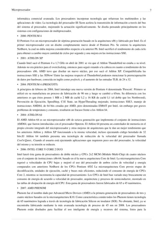 Microprocesador 7
informática comercial avanzada. Los procesadores incorporan tecnología que refuerzan los multimedios y las
aplicaciones de video. La tecnología del procesador III Xeon acelera la transmisión de información a través del bus
del sistema al procesador, mejorando la actuación significativamente. Se diseña pensando principalmente en los
sistemas con configuraciones de multiprocesador.
• 2000: PENTIUM 4
El Pentium 4 es un microprocesador de séptima generación basado en la arquitectura x86 y fabricado por Intel. Es el
primer microprocesador con un diseño completamente nuevo desde el Pentium Pro. Se estreno la arquitectura
NetBurst, la cual no daba mejoras considerables respecto a la anterior P6. Intel sacrificó el rendimiento de cada ciclo
para obtener a cambio mayor cantidad de ciclos por segundo y una mejora en las instrucciones SSE.
• 2001: ATHLON XP
Cuando Intel sacó el Pentium 4 a 1,7 GHz en abril de 2001 se vio que el Athlon Thunderbird no estaba a su nivel.
Además no era práctico para el overclocking, entonces para seguir estando a la cabeza en cuanto a rendimiento de los
procesadores x86, AMD tuvo que diseñar un nuevo núcleo, por eso sacó el Athlon XP. Compatibilizaba las
instrucciones SSE y las 3DNow! Entre las mejoras respecto al Thunderbird podemos mencionar la prerrecuperación
de datos por hardware, conocida en inglés como prefetch, y el aumento de las entradas TLB, de 24 a 32.
• 2004: PENTIUM 4 (PRESCOTT)
A principios de febrero de 2004, Intel introdujo una nueva versión de Pentium 4 denominada 'Prescott'. Primero se
utilizó en su manufactura un proceso de fabricación de 90 nm y luego se cambió a 65nm. Su diferencia con los
anteriores es que éstos poseen 1 MB o 2 MB de caché L2 y 16 KB de caché L1 (el doble que los Northwood),
Prevención de Ejecución, SpeedStep, C1E State, un HyperThreading mejorado, instrucciones SSE3, manejo de
instrucciones AMD64, de 64 bits creadas por AMD, pero denominadas EM64T por Intel, sin embargo por graves
problemas de temperatura y consumo, resultaron un fracaso frente a los Athlon 64.
• 2004: ATHLON 64
El AMD Athlon 64 es un microprocesador x86 de octava generación que implementa el conjunto de instrucciones
AMD64, que fueron introducidas con el procesador Opteron. El Athlon 64 presenta un controlador de memoria en el
propio circuito integrado del microprocesador y otras mejoras de arquitectura que le dan un mejor rendimiento que
los anteriores Athlon y Athlon XP funcionando a la misma velocidad, incluso ejecutando código heredado de 32
bits.El Athlon 64 también presenta una tecnología de reducción de la velocidad del procesador llamada
Cool'n'Quiet,. Cuando el usuario está ejecutando aplicaciones que requieren poco uso del procesador, la velocidad
del mismo y su tensión se reducen.
• 2006: INTEL CORE Y CORE 2 DUO
Intel lanzó ésta gama de procesadores de doble núcleo y CPUs 2x2 MCM (Módulo Multi-Chip) de cuatro núcleos
con el conjunto de instrucciones x86-64, basado en el la nueva arquitectura Core de Intel. La microarquitectura Core
regresó a velocidades de CPU bajas y mejoró el uso del procesador de ambos ciclos de velocidad y energía
comparados con anteriores NetBurst de los CPUs Pentium 4/D2 La microarquitectura Core provee etapas de
decodificación, unidades de ejecución, caché y buses más eficientes, reduciendo el consumo de energía de CPUs
Core 2, mientras se incrementa la capacidad de procesamiento. Los CPUs de Intel han variado muy bruscamente en
consumo de energía de acuerdo a velocidad de procesador, arquitectura y procesos de semiconductor, mostrado en
las tablas de disipación de energía del CPU. Esta gama de procesadores fueron fabricados de 65 a 45 nanómetros.
• 2007: AMD PHENOM
Phenom fue el nombre dado por Advanced Micro Devices (AMD) a la primera generación de procesadores de tres y
cuatro núcleos basados en la microarquitectura K10. Como característica común todos los Phenom tienen tecnología
de 65 nanómetros lograda a través de tecnología de fabricación Silicon on insulator (SOI). No obstante, Intel, ya se
encontraba fabricando mediante la más avanzada tecnología de proceso de 45 nm en 2008. Los procesadores
Phenom están diseñados para facilitar el uso inteligente de energía y recursos del sistema, listos para la
 