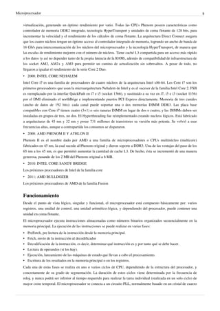 Microprocesador 8
virtualización, generando un óptimo rendimiento por vatio. Todas las CPUs Phenom poseen características como
controlador de memoria DDR2 integrado, tecnología HyperTransport y unidades de coma flotante de 128 bits, para
incrementar la velocidad y el rendimiento de los cálculos de coma flotante. La arquitectura Direct Connect asegura
que los cuatro núcleos tengan un óptimo acceso al controlador integrado de memoria, logrando un ancho de banda de
16 Gb/s para intercomunicación de los núcleos del microprocesador y la tecnología HyperTransport, de manera que
las escalas de rendimiento mejoren con el número de núcleos. Tiene caché L3 compartida para un acceso más rápido
a los datos (y así no depender tanto de la propia latencia de la RAM), además de compatibilidad de infraestructura de
los socket AM2, AM2+ y AM3 para permitir un camino de actualización sin sobresaltos. A pesar de todo, no
llegaron a igualar el rendimiento de la serie Core 2 Duo.
• 2008: INTEL CORE NEHALEM
Intel Core i7 es una familia de procesadores de cuatro núcleos de la arquitectura Intel x86-64. Los Core i7 son los
primeros procesadores que usan la microarquitectura Nehalem de Intel y es el sucesor de la familia Intel Core 2. FSB
es reemplazado por la interfaz QuickPath en i7 e i5 (socket 1366), y sustituido a su vez en i7, i5 e i3 (socket 1156)
por el DMI eliminado el northBrige e implementando puertos PCI Express directamente. Memoria de tres canales
(ancho de datos de 192 bits): cada canal puede soportar una o dos memorias DIMM DDR3. Las placa base
compatibles con Core i7 tienen cuatro (3+1) o seis ranuras DIMM en lugar de dos o cuatro, y las DIMMs deben ser
instaladas en grupos de tres, no dos. El Hyperthreading fue reimplementado creando nucleos lógicos. Está fabricado
a arquitecturas de 45 nm y 32 nm y posee 731 millones de transistores su versión más potente. Se volvió a usar
frecuencias altas, aunque a contrapartida los consumos se dispararon.
• 2008: AMD PHENOM II Y ATHLON II
Phenom II es el nombre dado por AMD a una familia de microprocesadores o CPUs multinúcleo (multicore)
fabricados en 45 nm, la cual sucede al Phenom original y dieron soporte a DDR3. Una de las ventajas del paso de los
65 nm a los 45 nm, es que permitió aumentar la cantidad de cache L3. De hecho, ésta se incrementó de una manera
generosa, pasando de los 2 MB del Phenom original a 6 MB.
• 2010: INTEL CORE SANDY BRIDGE
Los próximos procesadores de Intel de la familia core
• 2011: AMD BULLDOZER
Los próximos procesadores de AMD de la familia Fusion
Funcionamiento
Desde el punto de vista lógico, singular y funcional, el microprocesador está compuesto básicamente por: varios
registros, una unidad de control, una unidad aritmético-lógica, y dependiendo del procesador, puede contener una
unidad en coma flotante.
El microprocesador ejecuta instrucciones almacenadas como números binarios organizados secuencialmente en la
memoria principal. La ejecución de las instrucciones se puede realizar en varias fases:
• PreFetch, pre lectura de la instrucción desde la memoria principal.
• Fetch, envío de la instrucción al decodificador
• Decodificación de la instrucción, es decir, determinar qué instrucción es y por tanto qué se debe hacer.
• Lectura de operandos (si los hay).
• Ejecución, lanzamiento de las máquinas de estado que llevan a cabo el procesamiento.
• Escritura de los resultados en la memoria principal o en los registros.
Cada una de estas fases se realiza en uno o varios ciclos de CPU, dependiendo de la estructura del procesador, y
concretamente de su grado de segmentación. La duración de estos ciclos viene determinada por la frecuencia de
reloj, y nunca podrá ser inferior al tiempo requerido para realizar la tarea individual (realizada en un solo ciclo) de
mayor coste temporal. El microprocesador se conecta a un circuito PLL, normalmente basado en un cristal de cuarzo
 