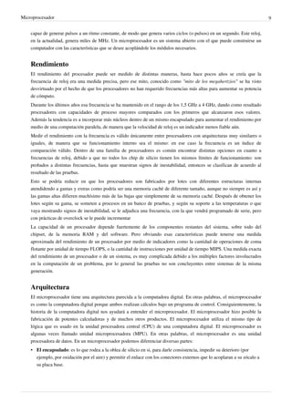 Microprocesador 9
capaz de generar pulsos a un ritmo constante, de modo que genera varios ciclos (o pulsos) en un segundo. Este reloj,
en la actualidad, genera miles de MHz. Un microprocesador es un sistema abierto con el que puede construirse un
computador con las características que se desee acoplándole los módulos necesarios.
Rendimiento
El rendimiento del procesador puede ser medido de distintas maneras, hasta hace pocos años se creía que la
frecuencia de reloj era una medida precisa, pero ese mito, conocido como "mito de los megahertzios" se ha visto
desvirtuado por el hecho de que los procesadores no han requerido frecuencias más altas para aumentar su potencia
de cómputo.
Durante los últimos años esa frecuencia se ha mantenido en el rango de los 1,5 GHz a 4 GHz, dando como resultado
procesadores con capacidades de proceso mayores comparados con los primeros que alcanzaron esos valores.
Además la tendencia es a incorporar más núcleos dentro de un mismo encapsulado para aumentar el rendimiento por
medio de una computación paralela, de manera que la velocidad de reloj es un indicador menos fiable aún.
Medir el rendimiento con la frecuencia es válido únicamente entre procesadores con arquitecturas muy similares o
iguales, de manera que su funcionamiento interno sea el mismo: en ese caso la frecuencia es un índice de
comparación válido. Dentro de una familia de procesadores es común encontrar distintas opciones en cuanto a
frecuencias de reloj, debido a que no todos los chip de silicio tienen los mismos límites de funcionamiento: son
probados a distintas frecuencias, hasta que muestran signos de inestabilidad, entonces se clasifican de acuerdo al
resultado de las pruebas.
Esto se podría reducir en que los procesadores son fabricados por lotes con diferentes estructuras internas
atendidendo a gamas y extras como podría ser una memoria caché de diferente tamaño, aunque no siempre es así y
las gamas altas difieren muchísimo más de las bajas que simplemente de su memoria caché. Después de obtener los
lotes según su gama, se someten a procesos en un banco de pruebas, y según su soporte a las temperaturas o que
vaya mostrando signos de inestabilidad, se le adjudica una frecuencia, con la que vendrá programado de serie, pero
con prácticas de overclock se le puede incrementar
La capacidad de un procesador depende fuertemente de los componentes restantes del sistema, sobre todo del
chipset, de la memoria RAM y del software. Pero obviando esas características puede tenerse una medida
aproximada del rendimiento de un procesador por medio de indicadores como la cantidad de operaciones de coma
flotante por unidad de tiempo FLOPS, o la cantidad de instrucciones por unidad de tiempo MIPS. Una medida exacta
del rendimiento de un procesador o de un sistema, es muy complicada debido a los múltiples factores involucrados
en la computación de un problema, por lo general las pruebas no son concluyentes entre sistemas de la misma
generación.
Arquitectura
El microprocesador tiene una arquitectura parecida a la computadora digital. En otras palabras, el microprocesador
es como la computadora digital porque ambos realizan cálculos bajo un programa de control. Consiguientemente, la
historia de la computadora digital nos ayudará a entender el microprocesador. El microprocesador hizo posible la
fabricación de potentes calculadoras y de muchos otros productos. El microprocesador utiliza el mismo tipo de
lógica que es usado en la unidad procesadora central (CPU) de una computadora digital. El microprocesador es
algunas veces llamado unidad microprocesadora (MPU). En otras palabras, el microprocesador es una unidad
procesadora de datos. En un microprocesador podemos diferenciar diversas partes:
• El encapsulado: es lo que rodea a la oblea de silicio en si, para darle consistencia, impedir su deterioro (por
ejemplo, por oxidación por el aire) y permitir el enlace con los conectores externos que lo acoplaran a su zócalo a
su placa base.
 