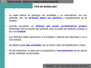Docente: Ing. Fidel Darío Montes de Oca C.
BASE DE DATOS – UNIDAD II – MODELO ENTIDAD RELACIÓN
TIPS DE MODELADO
• La regla básica es distinguir las entidades y su interrelación con sus
atributos. Así, los atributos deben ser atómicos y característicos de la
entidad.
• Cuando encuentro un Atributo que posee características propias
(Atributos) como el dueño del vehículo, este no podrá ser Atributo y pasara a
ser una Entidad.
• Los atributos deben pertenecer a la entidad o relación que describen y no a
otra entidad.
• No deben existir dos entidades con el mismo valor del identificador o clave.
• En las relaciones, la clave es la composición o concatenación de las claves
de las entidades involucradas.
 