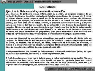 Docente: Ing. Fidel Darío Montes de Oca C.
BASE DE DATOS – UNIDAD II – MODELO ENTIDAD RELACIÓN
EJERCICIOS
Ejercicio 4: Elaborar el diagrama entidad-relación.
Una empresa de jardinería quiere informatizar su gestión. La empresa dispone de un
conjunto de clientes: domicilios particulares, hoteles, comunidades de vecinos, etc. A veces,
el mismo cliente puede requerir servicios de la empresa para jardines de diferentes
ubicaciones, por ejemplo, un propietario de dos hoteles o un cliente con casa propia y dos
chalets, etc. Para cada uno de estos jardines, le empresa elabora un contrato y el importe
variará en función del tipo de jardín, de su extensión y del tiempo de dedicación que
necesita. El contrato será de una cierta duración y tendrá un tipo de tarifa determinado.
Evidentemente, se tendrá que conocer la dirección de cada uno de los jardines a mantener,
así como los datos necesarios del propietario, para poder facturarle a final de cada mes
todos los servicios realizados por la empresa o avisarlos si surge alguna eventualidad.
La empresa dispondrá de un sistema informático, que podrá enseñar al cliente todo un
conjunto de fotografías de muchas plantas para facilitarle la construcción o ampliación de
su jardín, su aspecto, tipo de hojas, de flores, temporada de plantación, de floración, la
familia a la que pertenece y su origen. La empresa también tendrá inventariado todos los
tipos de materiales que utiliza, tipos de tierra, abonos, etc.
El empresario tendrá que conocer en todo momento la composición de cada jardín, los tipos
de plantas que contiene, el nombre, la fecha de plantación, etc.
A final de cada mes, el empresario deberá pagar a todos sus jardineros, un sueldo fijo más
un importe por hora extra (para todos igual), así que le gustaría llevar un control
exhaustivo de todas las tareas realizadas por cada uno de ellos (plantación, poda, etc.), el
lugar donde están trabajando, las horas dedicadas a cada tarea, etc.
 