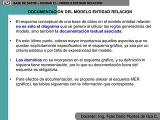 Docente: Ing. Fidel Darío Montes de Oca C.
BASE DE DATOS – UNIDAD II – MODELO ENTIDAD RELACIÓN
DOCUMENTACIÓN DEL MODELO ENTIDAD RELACION
• El esquema conceptual de una base de datos en el modelo entidad relación
no es sólo el diagrama que se genera al utilizar las reglas generadoras del
modelo, sino también la documentación textual asociada.
• En este último punto, cobran mayor importancia aquellos aspectos que no
quedan explícitamente especificados en el esquema gráfico, ya sea por un
criterio estético o por falta de expresividad del modelo.
• Los dominios no se incorporan en el esquema gráfico, y su definición ni
siquiera tiene representación, por lo que su documentación fuera del
esquema es obligatoria.
• Para efectos de documentación, se propone anexar al esquema MER
(gráfico), las tablas siguientes con la información que corresponda.
 