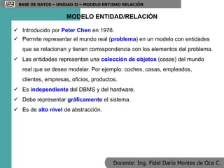 Docente: Ing. Fidel Darío Montes de Oca C.
BASE DE DATOS – UNIDAD II – MODELO ENTIDAD RELACIÓN
MODELO ENTIDAD/RELACIÓN
 Introducido por Peter Chen en 1976.
 Permite representar el mundo real (problema) en un modelo con entidades
que se relacionan y tienen correspondencia con los elementos del problema.
 Las entidades representan una colección de objetos (cosas) del mundo
real que se desea modelar. Por ejemplo: coches, casas, empleados,
clientes, empresas, oficios, productos.
 Es independiente del DBMS y del hardware.
 Debe representar gráficamente el sistema.
 Es de alto nivel de abstracción.
 