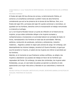 Unidad Didáctica 2. Curso “IGUALDAD DE OPORTUNIDADES: APLICACIÓN PRÁCTICA EN LA EMPRESA
Y LOS
RECURSOS HUMANOS”.

A finales del siglo XIX las oficinas de correos, la Administración Pública, el
comercio y la enseñanza comienzan a preferir mano de obra femenina
considerando que así se las preserva de la dureza de las fábricas. Pero, es a
finales del siglo XIX y principios del siglo XX cuando comienzan a reivindicar, en
igualdad con los hombres, derechos como la incorporación al trabajo remunerado
o el derecho al sufragio.
La I y la II Guerra Mundial marcan un punto de inflexión en la historia de las
mujeres, ya que estas contiendas obligan a las mujeres europeas y
norteamericanas a incorporarse a la actividad laboral con jornadas de hasta 12
horas, reemplazando a los hombres en todo tipo de actividades: fábricas,
astilleros, conducción de autobuses, camiones y ambulancias, industria
maderera... llegando a pilotar en algún país aviones de carga. Sin embargo, aún
desempeñando los mismos trabajos, durante la II Guerra Mundial, al igual que
ocurrió durante la I Guerra, el salario de las mujeres era inferior al percibido por
los hombres.
Además, en el momento en que finalizaron ambos conflictos, se obligó a las
mujeres a abandonar sus puestos de trabajo en favor de los hombres que
regresaban del frente. Sin embargo, de estas dos contiendas, las mujeres salen
fortalecidas, ya que, en casi todos los países ya ejercían su derecho al voto
apareciendo una mujer más activa y liberada en sus costumbres y manera de
vivir.
ESCUELA VIRTUAL DE IGUALDAD. INSTITUTO DE LA MUJER. SECRETARÍA GENERAL DE POLÍTICAS DE
IGUALDAD. MINISTERIO DE IGUALDAD
7
 