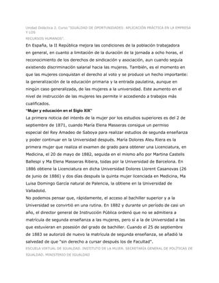 Unidad Didáctica 2. Curso “IGUALDAD DE OPORTUNIDADES: APLICACIÓN PRÁCTICA EN LA EMPRESA
Y LOS
RECURSOS HUMANOS”.

En España, la II República mejora las condiciones de la población trabajadora
en general, en cuanto a limitación de la duración de la jornada a ocho horas, el
reconocimiento de los derechos de sindicación y asociación, aun cuando seguía
existiendo discriminación salarial hacia las mujeres. También, es el momento en
que las mujeres conquistan el derecho al voto y se produce un hecho importante:
la generalización de la educación primaria y la entrada paulatina, aunque en
ningún caso generalizada, de las mujeres a la universidad. Este aumento en el
nivel de instrucción de las mujeres les permite ir accediendo a trabajos más
cualificados.
“Mujer y educación en el Siglo XIX”
La primera noticia del interés de la mujer por los estudios superiores es del 2 de
septiembre de 1871, cuando María Elena Masseras consigue un permiso
especial del Rey Amadeo de Saboya para realizar estudios de segunda enseñanza
y poder continuar en la Universidad después. María Dolores Aleu Riera es la
primera mujer que realiza el examen de grado para obtener una Licenciatura, en
Medicina, el 20 de mayo de 1882, seguida en el mismo año por Martina Castells
Ballespi y Ma Elena Masseras Ribera, todas por la Universidad de Barcelona. En
1886 obtiene la Licenciatura en dicha Universidad Dolores Llorent Casanovas (26
de junio de 1886) y dos días después la quinta mujer licenciada en Medicina, Ma
Luisa Domingo García natural de Palencia, la obtiene en la Universidad de
Valladolid.
No podemos pensar que, rápidamente, el acceso al bachiller superior y a la
Universidad se convirtió en una rutina. En 1882 y durante un período de casi un
año, el director general de Instrucción Pública ordenó que no se admitiera a
matrícula de segunda enseñanza a las mujeres, pero sí a la de Universidad a las
que estuvieran en posesión del grado de bachiller. Cuando el 25 de septiembre
de 1883 se autorizó de nuevo la matrícula de segunda enseñanza, se añadió la
salvedad de que "sin derecho a cursar después los de Facultad".
ESCUELA VIRTUAL DE IGUALDAD. INSTITUTO DE LA MUJER. SECRETARÍA GENERAL DE POLÍTICAS DE
IGUALDAD. MINISTERIO DE IGUALDAD
 