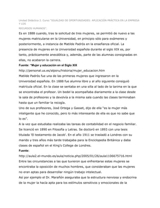 Unidad Didáctica 2. Curso “IGUALDAD DE OPORTUNIDADES: APLICACIÓN PRÁCTICA EN LA EMPRESA
Y LOS
RECURSOS HUMANOS”.

Es en 1888 cuando, tras la solicitud de tres mujeres, se permitió de nuevo a las
mujeres matricularse en la Universidad, en principio sólo para exámenes y
posteriormente, a instancia de Matilde Padrós en la enseñanza oficial. La
presencia de mujeres en la Universidad española durante el siglo XIX es, por
tanto, prácticamente anecdótica y, además, parte de las alumnas consignadas en
ellas, no acabaron la carrera.
Fuente: “Mujer y educación en el Siglo XIX
http://personal.us.es/alporu/historia/mujer_educacion.htm
Matilde Padrós fue una de las primeras mujeres que ingresaron en la
Universidad española. En 1888 fue alumna libre y al año siguiente consiguió
matrícula oficial. En la clase se sentaba en una silla al lado de la tarima en la que
se encontraba el profesor. Un bedel la acompañaba diariamente a la clase desde
la sala de profesores y la devolvía a la misma sala cuando las clases terminaban
hasta que un familiar la recogía.
Uno de sus profesores, José Ortega y Gasset, dijo de ella “es la mujer más
inteligente que he conocido, pero lo más interesante de ella es que no sabe que
lo es”.
A la vez que estudiaba realizaba las tareas de contabilidad en el negocio familiar.
Se licenció en 1890 en Filosofía y Letras. Se doctoró en 1893 con una tesis
titulada 'El testamento de Jacob'. En el año 1911 se trasladó a Londres con su
marido y tres años más tarde trabajaba para la Enciclopedia Británica y daba
clases de español en el King’s College de Londres.
Fuente:
http://aula2.el-mundo.es/aula/noticia.php/2005/01/26/aula1106675716.html
Entre las circunstancias a las que tuvieron que enfrentarse estas mujeres se
encontraba la oposición de muchos hombres, que consideraban que las mujeres
no eran aptas para desarrollar ningún trabajo intelectual.
Así por ejemplo el Dr. Marañón aseguraba que la estructura nerviosa y endocrina
de la mujer la hacía apta para los estímulos sensitivos y emocionales de la
 