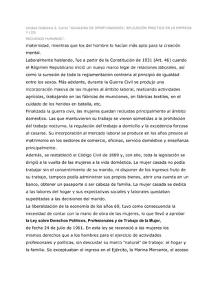 Unidad Didáctica 2. Curso “IGUALDAD DE OPORTUNIDADES: APLICACIÓN PRÁCTICA EN LA EMPRESA
Y LOS
RECURSOS HUMANOS”.

maternidad, mientras que los del hombre lo hacían más apto para la creación
mental.
Laboralmente hablando, fue a partir de la Constitución de 1931 (Art. 46) cuando
el Régimen Republicano inició un nuevo marco legal de relaciones laborales, así
como la suresión de toda la reglamentación contraria al principio de igualdad
entre los sexos. Más adelante, durante la Guerra Civil se produjo una
incorporación masiva de las mujeres al ámbito laboral, realizando actividades
agrícolas, trabajando en las fábricas de municiones, en fábricas textiles, en el
cuidado de los heridos en batalla, etc.
Finalizada la guerra civil, las mujeres quedan recluidas principalmente al ámbito
doméstico. Las que mantuvieron su trabajo se vieron sometidas a la prohibición
del trabajo nocturno, la regulación del trabajo a domicilio y la excedencia forzosa
al casarse. Su incorporación al mercado laboral se produce en los años previos al
matrimonio en los sectores de comercio, oficinas, servicio doméstico y enseñanza
principalmente.
Además, se restableció el Código Civil de 1889 y, con ello, toda la legislación se
dirigió a la vuelta de las mujeres a la vida doméstica. La mujer casada no podía
trabajar sin el consentimiento de su marido, ni disponer de los ingresos fruto de
su trabajo, tampoco podía administrar sus propios bienes, abrir una cuenta en un
banco, obtener un pasaporte o ser cabeza de familia. La mujer casada se dedica
a las labores del hogar y sus expectativas sociales y laborales quedaban
supeditadas a las decisiones del marido.
La liberalización de la economía de los años 60, tuvo como consecuencia la
necesidad de contar con la mano de obra de las mujeres, lo que llevó a aprobar
la Ley sobre Derechos Políticos, Profesionales y de Trabajo de la Mujer,
de fecha 24 de julio de 1961. En esta ley se reconoció a las mujeres los
mismos derechos que a los hombres para el ejercicio de actividades
profesionales y políticas, sin descuidar su marco “natural” de trabajo: el hogar y
la familia. Se exceptuaban el ingreso en el Ejército, la Marina Mercante, el acceso
 