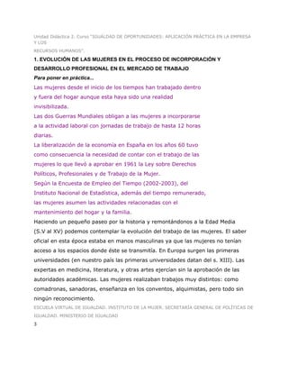 Unidad Didáctica 2. Curso “IGUALDAD DE OPORTUNIDADES: APLICACIÓN PRÁCTICA EN LA EMPRESA
Y LOS
RECURSOS HUMANOS”.

1. EVOLUCIÓN DE LAS MUJERES EN EL PROCESO DE INCORPORACIÓN Y
DESARROLLO PROFESIONAL EN EL MERCADO DE TRABAJO
Para poner en práctica...
Las mujeres desde el inicio de los tiempos han trabajado dentro
y fuera del hogar aunque esta haya sido una realidad
invisibilizada.
Las dos Guerras Mundiales obligan a las mujeres a incorporarse
a la actividad laboral con jornadas de trabajo de hasta 12 horas
diarias.
La liberalización de la economía en España en los años 60 tuvo
como consecuencia la necesidad de contar con el trabajo de las
mujeres lo que llevó a aprobar en 1961 la Ley sobre Derechos
Políticos, Profesionales y de Trabajo de la Mujer.
Según la Encuesta de Empleo del Tiempo (2002-2003), del
Instituto Nacional de Estadística, además del tiempo remunerado,
las mujeres asumen las actividades relacionadas con el
mantenimiento del hogar y la familia.
Haciendo un pequeño paseo por la historia y remontándonos a la Edad Media
(S.V al XV) podemos contemplar la evolución del trabajo de las mujeres. El saber
oficial en esta época estaba en manos masculinas ya que las mujeres no tenían
acceso a los espacios donde éste se transmitía. En Europa surgen las primeras
universidades (en nuestro país las primeras universidades datan del s. XIII). Las
expertas en medicina, literatura, y otras artes ejercían sin la aprobación de las
autoridades académicas. Las mujeres realizaban trabajos muy distintos: como
comadronas, sanadoras, enseñanza en los conventos, alquimistas, pero todo sin
ningún reconocimiento.
ESCUELA VIRTUAL DE IGUALDAD. INSTITUTO DE LA MUJER. SECRETARÍA GENERAL DE POLÍTICAS DE
IGUALDAD. MINISTERIO DE IGUALDAD
3
 