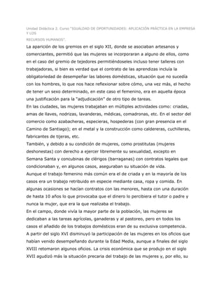 Unidad Didáctica 2. Curso “IGUALDAD DE OPORTUNIDADES: APLICACIÓN PRÁCTICA EN LA EMPRESA
Y LOS
RECURSOS HUMANOS”.

La aparición de los gremios en el siglo XII, donde se asociaban artesanos y
comerciantes, permitió que las mujeres se incorporaran a alguno de ellos, como
en el caso del gremio de tejedores permitiéndoseles incluso tener talleres con
trabajadoras, si bien es verdad que el contrato de las aprendizas incluía la
obligatoriedad de desempeñar las labores domésticas, situación que no sucedía
con los hombres, lo que nos hace reflexionar sobre cómo, una vez más, el hecho
de tener un sexo determinado, en este caso el femenino, era en aquella época
una justificación para la “adjudicación” de otro tipo de tareas.
En las ciudades, las mujeres trabajaban en múltiples actividades como: criadas,
amas de llaves, nodrizas, lavanderas, médicas, comadronas, etc. En el sector del
comercio como azabacheras, especieras, hospederas (con gran presencia en el
Camino de Santiago); en el metal y la construcción como caldereras, cuchilleras,
fabricantes de tijeras, etc.
También, y debido a su condición de mujeres, como prostitutas (mujeres
deshonestas) con derecho a ejercer libremente su sexualidad, excepto en
Semana Santa y concubinas de clérigos (barraganas) con contratos legales que
condicionaban y, en algunos casos, aseguraban su situación de vida.
Aunque el trabajo femenino más común era el de criada y en la mayoría de los
casos era un trabajo retribuido en especie mediante casa, ropa y comida. En
algunas ocasiones se hacían contratos con las menores, hasta con una duración
de hasta 10 años lo que provocaba que el dinero lo percibiera el tutor o padre y
nunca la mujer, que era la que realizaba el trabajo.
En el campo, donde vivía la mayor parte de la población, las mujeres se
dedicaban a las tareas agrícolas, ganaderas y al pastoreo, pero en todos los
casos el añadido de los trabajos domésticos eran de su exclusiva competencia.
A partir del siglo XVI disminuyó la participación de las mujeres en los oficios que
habían venido desempeñando durante la Edad Media, aunque a finales del siglo
XVIII retomaron algunos oficios. La crisis económica que se produjo en el siglo
XVII agudizó más la situación precaria del trabajo de las mujeres y, por ello, su
 