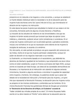Unidad Didáctica 2. Curso “IGUALDAD DE OPORTUNIDADES: APLICACIÓN PRÁCTICA EN LA EMPRESA
Y LOS
RECURSOS HUMANOS”.

presencia se vio reducida a los hogares y a los conventos, y aunque se estableció
un fuerte debate intelectual sobre la necesidad o no de la educación para las
mujeres hubo escritoras como Sor Juana Inés de la Cruz, que reivindicaron el
derecho de las mujeres a la instrucción.
En esta época las pocas mujeres que estudiaban lo hacían en sus casas o en los
conventos, formando parte de algunos círculos literarios y filosóficos.
La inclusión de los estudios de medicina en las Universidades a las que las
mujeres no tenían acceso provocó que tuvieran que dejar de ejercer como
médicas y, solamente, pudieran actuar como comadronas o curanderas. En el
campo las mujeres continuaron con la actividad agrícola y ganadera existiendo
incluso una normativa en la que se reconocían como labores de las mujeres la
recogida de aceitunas, la escarda o la vendimia.
Por otra parte, en este período se produce una gran expansión del comercio con
las Indias, hecho en el que las mujeres participan veladamente, aunque sin
poder de decisión en los negocios reservado a sus maridos.
La Ilustración, un movimiento basado en el racionalismo, que defendía los
derechos de libertad e igualdad de los hombres y que emprendió una dura critica
contra el orden establecido, surgió en Francia a principios del Siglo XVIII, aunque
pronto se expande por toda Europa. Las ideas de las sociedades democráticas de
Rousseau y la importancia de la instrucción van calando en algunos sectores
minoritarios, llevando a algunos escritores a reivindicar la igualdad de capacidad
entre mujeres y hombres. Sin embargo, no podemos olvidar que a pesar del
debate de la necesidad de instrucción y formación para las mujeres, y el gran
hito que representó la Revolución Francesa, la educación para las mujeres nunca
se propone en las mismas condiciones y contenidos que los hombres. En la
misma Revolución Francesa fue guillotinada Olimpia de Gouges por proclamar
la “Declaración de los Derechos de la Mujer y la Ciudadana” acusada de
“haber olvidado las virtudes propias de su sexo”. El mismo Rousseau había
escrito en su obra maestra el “Emilio” como debía ser la educación para las
 