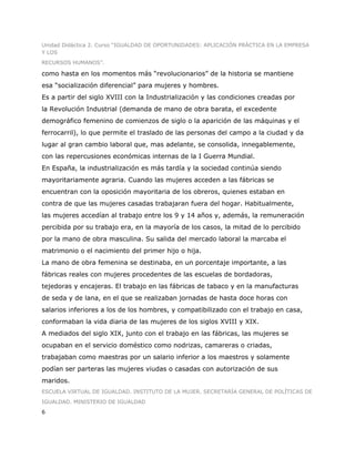 Unidad Didáctica 2. Curso “IGUALDAD DE OPORTUNIDADES: APLICACIÓN PRÁCTICA EN LA EMPRESA
Y LOS
RECURSOS HUMANOS”.

como hasta en los momentos más “revolucionarios” de la historia se mantiene
esa “socialización diferencial” para mujeres y hombres.
Es a partir del siglo XVIII con la Industrialización y las condiciones creadas por
la Revolución Industrial (demanda de mano de obra barata, el excedente
demográfico femenino de comienzos de siglo o la aparición de las máquinas y el
ferrocarril), lo que permite el traslado de las personas del campo a la ciudad y da
lugar al gran cambio laboral que, mas adelante, se consolida, innegablemente,
con las repercusiones económicas internas de la I Guerra Mundial.
En España, la industrialización es más tardía y la sociedad continúa siendo
mayoritariamente agraria. Cuando las mujeres acceden a las fábricas se
encuentran con la oposición mayoritaria de los obreros, quienes estaban en
contra de que las mujeres casadas trabajaran fuera del hogar. Habitualmente,
las mujeres accedían al trabajo entre los 9 y 14 años y, además, la remuneración
percibida por su trabajo era, en la mayoría de los casos, la mitad de lo percibido
por la mano de obra masculina. Su salida del mercado laboral la marcaba el
matrimonio o el nacimiento del primer hijo o hija.
La mano de obra femenina se destinaba, en un porcentaje importante, a las
fábricas reales con mujeres procedentes de las escuelas de bordadoras,
tejedoras y encajeras. El trabajo en las fábricas de tabaco y en la manufacturas
de seda y de lana, en el que se realizaban jornadas de hasta doce horas con
salarios inferiores a los de los hombres, y compatibilizado con el trabajo en casa,
conformaban la vida diaria de las mujeres de los siglos XVIII y XIX.
A mediados del siglo XIX, junto con el trabajo en las fábricas, las mujeres se
ocupaban en el servicio doméstico como nodrizas, camareras o criadas,
trabajaban como maestras por un salario inferior a los maestros y solamente
podían ser parteras las mujeres viudas o casadas con autorización de sus
maridos.
ESCUELA VIRTUAL DE IGUALDAD. INSTITUTO DE LA MUJER. SECRETARÍA GENERAL DE POLÍTICAS DE
IGUALDAD. MINISTERIO DE IGUALDAD
6
 