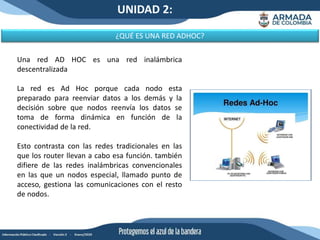 UNIDAD 2:
¿QUÉ ES UNA RED ADHOC?
Una red AD HOC es una red inalámbrica
descentralizada
La red es Ad Hoc porque cada nodo esta
preparado para reenviar datos a los demás y la
decisión sobre que nodos reenvía los datos se
toma de forma dinámica en función de la
conectividad de la red.
Esto contrasta con las redes tradicionales en las
que los router llevan a cabo esa función. también
difiere de las redes inalámbricas convencionales
en las que un nodos especial, llamado punto de
acceso, gestiona las comunicaciones con el resto
de nodos.
 