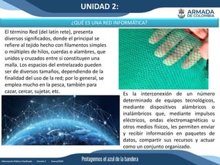 UNIDAD 2:
¿QUÉ ES UNA RED INFORMÁTICA?
Es la interconexión de un número
determinado de equipos tecnológicos,
mediante dispositivos alámbricos o
inalámbricos que, mediante impulsos
eléctricos, ondas electromagnéticas u
otros medios físicos, les permiten enviar
y recibir información en paquetes de
datos, compartir sus recursos y actuar
como un conjunto organizado.
El término Red (del latín rete), presenta
diversos significados, donde el principal se
refiere al tejido hecho con filamentos simples
o múltiples de hilos, cuerdas o alambres, que
unidos y cruzados entre sí constituyen una
malla. Los espacios del entrelazado pueden
ser de diversos tamaños, dependiendo de la
finalidad del uso de la red; por lo general, se
emplea mucho en la pesca, también para
cazar, cercar, sujetar, etc.
 