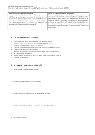 Documento detrabajo enprocesode validación
Elaborado porla Dirección deEducación Primaria (DEP) y la DirecciónGeneral deEducación Básica Regular (DIGEBR)
Sesión 29: Compartimos nuestros talentos
En esta sesión, las niñas y los niños pondrán en práctica sus
habilidades y talentos para presentar, de acuerdo con sus
características ydiferencias personales, aquellas actividades enlas
que destacan y que los hacen únicos y valiosos. Usaránel croquis
que elaboraron para ubicar a sus invitados y se esforzarán por
regular sus emociones durante la presentación.
Sesión 30: Evaluamos nuestros aprendizajes
En esta sesión, las niñas y los niños, con apoyo del/la docente,
reflexionarán sobre las actividades realizadas a lo largo de la unidad.
Participarán en una asamblea en la que evaluarán la realización del
festival de talentos y cómo cada uno fue capaz de demostrar aquello
en lo que es especial, no solo a partir de su individualidad, sino
también en el trabajo colectivo y el éxito de la presentación.
Elaborarán un texto sencillo sobre la experiencia vivida, acompañado
de un dibujo.
4. MATERIALESBÁSICOS Y RECURSOS
 Currículo Nacional de la Educación Básica 2016 <MINEDU.gob.pe>.
 Programa Curricular de Educación Primaria 2016 <MINEDU.gob.pe>.
 Cuaderno de Trabajo del estudiante Comunicación 2.
 Textos de la biblioteca del aula (dotación 2014, 2015, 2016) <MINEDU. gob.pe>.
 Cuadernillo de Fichas Ciencia y Tecnología 2.
 Imágenes del cuerpo humano (aparatos reproductores masculino y femenino).
 Set Torso Humano desmontable.
 Objetos diversos: espejo, bolsas plásticas, pabilo, tijera, cinta adhesiva, goma, etc.
 Papelotes, plumones, etc.
5. REFLEXIONESSOBRE LOSAPRENDIZAJES
 ¿Qué avances tuvieron mis estudiantes?
 ¿Qué dificultades tuvieron mis estudiantes?
 ¿Qué aprendizajes debo reforzar en la siguiente unidad?
 ¿Qué actividades, estrategias y materiales funcionaron, y cuáles no?
 Otras observaciones:
 
